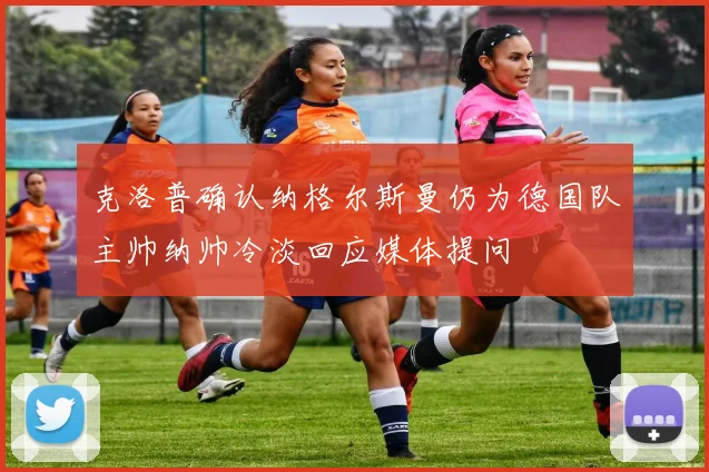 克洛普确认纳格尔斯曼仍为德国队主帅纳帅冷淡回应媒体提问